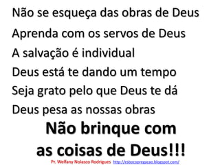 Não se esqueça das obras de DeusAprenda com os servos de DeusA salvação é individualDeus está te dando um tempoSeja grato pelo que Deus te dáDeus pesa as nossas obrasNão brinque comas coisas de Deus!!!Pr. Welfany NolascoRodrigues  http://esbocopregacao.blogspot.com/