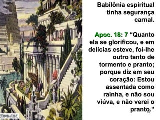 10
Babilônia espiritualBabilônia espiritual
tinha segurançatinha segurança
carnal.carnal.
Apoc. 18: 7Apoc. 18: 7 “Quanto“Quanto
ela se glorificou, e emela se glorificou, e em
delícias esteve, foi-lhedelícias esteve, foi-lhe
outro tanto deoutro tanto de
tormento e pranto;tormento e pranto;
porque diz em seuporque diz em seu
coração: Estoucoração: Estou
assentada comoassentada como
rainha, e não sourainha, e não sou
viúva, e não verei oviúva, e não verei o
pranto.”pranto.”
 