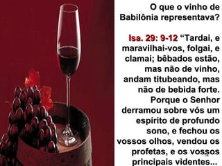 14
O que o vinho deO que o vinho de
Babilônia representava?Babilônia representava?
Isa. 29: 9-12Isa. 29: 9-12 “Tardai, e“Tardai, e
maravilhai-vos, folgai, emaravilhai-vos, folgai, e
clamai; bêbados estão,clamai; bêbados estão,
mas não de vinho,mas não de vinho,
andam titubeando, masandam titubeando, mas
não de bebida forte.não de bebida forte.
Porque o SenhorPorque o Senhor
derramou sobre vós umderramou sobre vós um
espírito de profundoespírito de profundo
sono, e fechou ossono, e fechou os
vossos olhos, vendou osvossos olhos, vendou os
profetas, e os vossosprofetas, e os vossos
principais videntes...principais videntes...
 