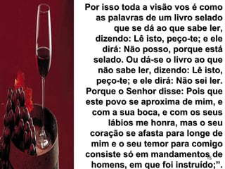 15
Por isso toda a visão vos é comoPor isso toda a visão vos é como
as palavras de um livro seladoas palavras de um livro selado
que se dá ao que sabe ler,que se dá ao que sabe ler,
dizendo: Lê isto, peço-te; e eledizendo: Lê isto, peço-te; e ele
dirá: Não posso, porque estádirá: Não posso, porque está
selado. Ou dá-se o livro ao queselado. Ou dá-se o livro ao que
não sabe ler, dizendo: Lê isto,não sabe ler, dizendo: Lê isto,
peço-te; e ele dirá: Não sei ler.peço-te; e ele dirá: Não sei ler.
Porque o Senhor disse: Pois quePorque o Senhor disse: Pois que
este povo se aproxima de mim, eeste povo se aproxima de mim, e
com a sua boca, e com os seuscom a sua boca, e com os seus
lábios me honra, mas o seulábios me honra, mas o seu
coração se afasta para longe decoração se afasta para longe de
mim e o seu temor para comigomim e o seu temor para comigo
consiste só em mandamentos deconsiste só em mandamentos de
homens, em que foi instruído;”.homens, em que foi instruído;”.
 