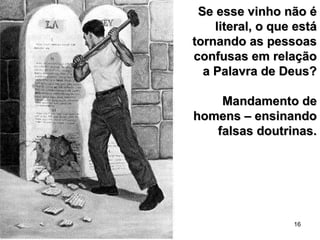 16
Se esse vinho não éSe esse vinho não é
literal, o que estáliteral, o que está
tornando as pessoastornando as pessoas
confusas em relaçãoconfusas em relação
a Palavra de Deus?a Palavra de Deus?
Mandamento deMandamento de
homens – ensinandohomens – ensinando
falsas doutrinas.falsas doutrinas.
 