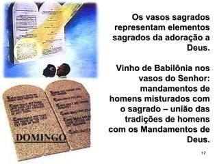 17
Os vasos sagradosOs vasos sagrados
representam elementosrepresentam elementos
sagrados da adoração asagrados da adoração a
Deus.Deus.
Vinho de Babilônia nosVinho de Babilônia nos
vasos do Senhor:vasos do Senhor:
mandamentos demandamentos de
homens misturados comhomens misturados com
o sagrado – união daso sagrado – união das
tradições de homenstradições de homens
com os Mandamentos decom os Mandamentos de
Deus.Deus.
 