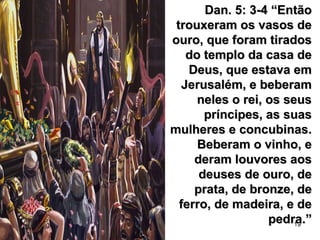 19
Dan. 5: 3-4 “EntãoDan. 5: 3-4 “Então
trouxeram os vasos detrouxeram os vasos de
ouro, que foram tiradosouro, que foram tirados
do templo da casa dedo templo da casa de
Deus, que estava emDeus, que estava em
Jerusalém, e beberamJerusalém, e beberam
neles o rei, os seusneles o rei, os seus
príncipes, as suaspríncipes, as suas
mulheres e concubinas.mulheres e concubinas.
Beberam o vinho, eBeberam o vinho, e
deram louvores aosderam louvores aos
deuses de ouro, dedeuses de ouro, de
prata, de bronze, deprata, de bronze, de
ferro, de madeira, e deferro, de madeira, e de
pedra.”pedra.”
 