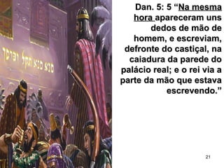 21
Dan. 5: 5 “Dan. 5: 5 “Na mesmaNa mesma
horahora apareceram unsapareceram uns
dedos de mão dededos de mão de
homem, e escreviam,homem, e escreviam,
defronte do castiçal, nadefronte do castiçal, na
caiadura da parede docaiadura da parede do
palácio real; e o rei via apalácio real; e o rei via a
parte da mão que estavaparte da mão que estava
escrevendo.”escrevendo.”
 