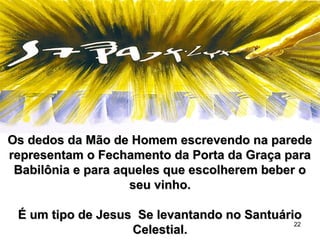 22
Os dedos da Mão de Homem escrevendo na paredeOs dedos da Mão de Homem escrevendo na parede
representam o Fechamento da Porta da Graça pararepresentam o Fechamento da Porta da Graça para
Babilônia e para aqueles que escolherem beber oBabilônia e para aqueles que escolherem beber o
seu vinho.seu vinho.
É um tipo de Jesus Se levantando no SantuárioÉ um tipo de Jesus Se levantando no Santuário
Celestial.Celestial.
 