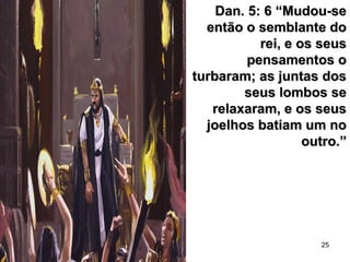 25
Dan. 5: 6 “Mudou-seDan. 5: 6 “Mudou-se
então o semblante doentão o semblante do
rei, e os seusrei, e os seus
pensamentos opensamentos o
turbaram; as juntas dosturbaram; as juntas dos
seus lombos seseus lombos se
relaxaram, e os seusrelaxaram, e os seus
joelhos batiam um nojoelhos batiam um no
outro.”outro.”
 