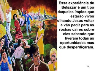 26
Essa experiência deEssa experiência de
Belsazar é um tipoBelsazar é um tipo
daqueles ímpios quedaqueles ímpios que
estarão vivosestarão vivos
olhando Jesus voltarolhando Jesus voltar
e vão pedir para ase vão pedir para as
rochas caíres sobrerochas caíres sobre
eles sabendo queeles sabendo que
tiveram todas astiveram todas as
oportunidades masoportunidades mas
que desperdiçaram.que desperdiçaram.
 