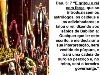 29
Dan. 5: 7 “Dan. 5: 7 “E gritou o reiE gritou o rei
com forçacom força, que se, que se
introduzissem osintroduzissem os
astrólogos, os caldeus eastrólogos, os caldeus e
os adivinhadores; eos adivinhadores; e
falou o rei, dizendo aosfalou o rei, dizendo aos
sábios de Babilônia:sábios de Babilônia:
Qualquer que ler esteQualquer que ler este
escrito, e me declarar aescrito, e me declarar a
sua interpretação, serásua interpretação, será
vestido de púrpura, evestido de púrpura, e
trará uma cadeia detrará uma cadeia de
ouro ao pescoço e, noouro ao pescoço e, no
reino, será o terceiroreino, será o terceiro
governante.”governante.”
 