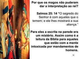 32
Por que os magos não puderamPor que os magos não puderam
dar a interpretação ao rei?dar a interpretação ao rei?
Salmos 25: 14 “Salmos 25: 14 “O segredo do
Senhor é com aqueles que o
temem; e ele lhes mostrará a sua
aliança.”
Para eles a escrita na parede eraPara eles a escrita na parede era
um mistério. Assim como é aum mistério. Assim como é a
leitura da Bíblia para aquelesleitura da Bíblia para aqueles
que estão com a menteque estão com a mente
intoxicada por mandamentos deintoxicada por mandamentos de
homens.homens.
 