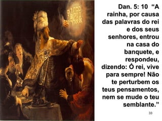 33
Dan. 5: 10 “ADan. 5: 10 “A
rainha, por causarainha, por causa
das palavras do reidas palavras do rei
e dos seuse dos seus
senhores, entrousenhores, entrou
na casa dona casa do
banquete, ebanquete, e
respondeu,respondeu,
dizendo: Ó rei, vivedizendo: Ó rei, vive
para sempre! Nãopara sempre! Não
te perturbem oste perturbem os
teus pensamentos,teus pensamentos,
nem se mude o teunem se mude o teu
semblante.”semblante.”
 