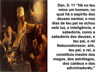 35
Dan. 5: 11 “Há no teuDan. 5: 11 “Há no teu
reino um homem, noreino um homem, no
qual há o espírito dosqual há o espírito dos
deuses santos; e nosdeuses santos; e nos
dias de teu pai se achoudias de teu pai se achou
nele luz, e inteligência, enele luz, e inteligência, e
sabedoria, como asabedoria, como a
sabedoria dos deuses; esabedoria dos deuses; e
teu pai, o reiteu pai, o rei
Nabucodonosor, sim,Nabucodonosor, sim,
teu pai, o rei, oteu pai, o rei, o
constituiu mestre dosconstituiu mestre dos
magos, dos astrólogos,magos, dos astrólogos,
dos caldeus e dosdos caldeus e dos
adivinhadores;”adivinhadores;”
 