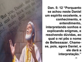 36
Dan. 5: 12 “PorquantoDan. 5: 12 “Porquanto
se achou neste Danielse achou neste Daniel
um espírito excelente, eum espírito excelente, e
conhecimento, econhecimento, e
entendimento,entendimento,
interpretando sonhos einterpretando sonhos e
explicando enigmas, eexplicando enigmas, e
resolvendo dúvidas, aoresolvendo dúvidas, ao
qual o rei pôs o nomequal o rei pôs o nome
de Beltessazar. Chame-de Beltessazar. Chame-
se, pois, agora Daniel, ese, pois, agora Daniel, e
ele dará aele dará a
interpretação.”interpretação.”
 
