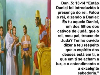 38
Dan. 5: 13-14 “EntãoDan. 5: 13-14 “Então
Daniel foi introduzido àDaniel foi introduzido à
presença do rei. Faloupresença do rei. Falou
o rei, dizendo a Daniel:o rei, dizendo a Daniel:
És tu aquele Daniel,És tu aquele Daniel,
um dos filhos dosum dos filhos dos
cativos de Judá, que ocativos de Judá, que o
rei, meu pai, trouxe derei, meu pai, trouxe de
Judá? Tenho ouvidoJudá? Tenho ouvido
dizer a teu respeitodizer a teu respeito
que o espírito dosque o espírito dos
deuses está em ti, edeuses está em ti, e
que em ti se acham aque em ti se acham a
luz, e o entendimento eluz, e o entendimento e
a excelentea excelente
sabedoria.”sabedoria.”
 