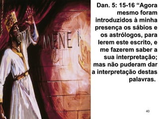 40
Dan. 5: 15-16 “AgoraDan. 5: 15-16 “Agora
mesmo forammesmo foram
introduzidos à minhaintroduzidos à minha
presença os sábios epresença os sábios e
os astrólogos, paraos astrólogos, para
lerem este escrito, elerem este escrito, e
me fazerem saber ame fazerem saber a
sua interpretação;sua interpretação;
mas não puderam darmas não puderam dar
a interpretação destasa interpretação destas
palavras.palavras.
 