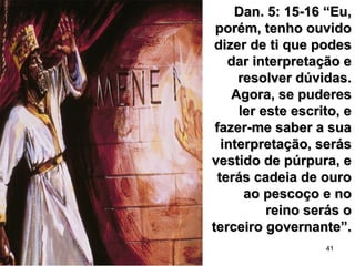 41
Dan. 5: 15-16 “Eu,Dan. 5: 15-16 “Eu,
porém, tenho ouvidoporém, tenho ouvido
dizer de ti que podesdizer de ti que podes
dar interpretação edar interpretação e
resolver dúvidas.resolver dúvidas.
Agora, se puderesAgora, se puderes
ler este escrito, eler este escrito, e
fazer-me saber a suafazer-me saber a sua
interpretação, serásinterpretação, serás
vestido de púrpura, evestido de púrpura, e
terás cadeia de ouroterás cadeia de ouro
ao pescoço e noao pescoço e no
reino serás oreino serás o
terceiro governante”.terceiro governante”.
 