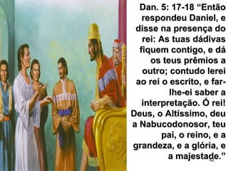 42
Dan. 5: 17-18 “EntãoDan. 5: 17-18 “Então
respondeu Daniel, erespondeu Daniel, e
disse na presença dodisse na presença do
rei: As tuas dádivasrei: As tuas dádivas
fiquem contigo, e dáfiquem contigo, e dá
os teus prêmios aos teus prêmios a
outro; contudo lereioutro; contudo lerei
ao rei o escrito, e far-ao rei o escrito, e far-
lhe-ei saber alhe-ei saber a
interpretação. Ó rei!interpretação. Ó rei!
Deus, o Altíssimo, deuDeus, o Altíssimo, deu
a Nabucodonosor, teua Nabucodonosor, teu
pai, o reino, e apai, o reino, e a
grandeza, e a glória, egrandeza, e a glória, e
a majestade.”a majestade.”
 