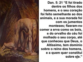 44
Dan. 5: 21 “E foi tiradoDan. 5: 21 “E foi tirado
dentre os filhos dosdentre os filhos dos
homens, e o seu coraçãohomens, e o seu coração
foi feito semelhante ao dosfoi feito semelhante ao dos
animais, e a sua morada foianimais, e a sua morada foi
com os jumentoscom os jumentos
monteses; fizeram-nomonteses; fizeram-no
comer a erva como os bois,comer a erva como os bois,
e do orvalho do céu foie do orvalho do céu foi
molhado o seu corpo, atémolhado o seu corpo, até
que conheceu que Deus, oque conheceu que Deus, o
Altíssimo, tem domínioAltíssimo, tem domínio
sobre o reino dos homens,sobre o reino dos homens,
e a quem quer constituie a quem quer constitui
sobre ele.”sobre ele.”
 