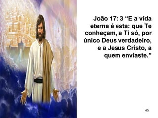 45
João 17: 3 “E a vidaJoão 17: 3 “E a vida
eterna é esta: que Teeterna é esta: que Te
conheçam, a Ti só, porconheçam, a Ti só, por
único Deus verdadeiro,único Deus verdadeiro,
e a Jesus Cristo, ae a Jesus Cristo, a
quem enviaste.”quem enviaste.”
 