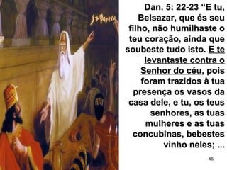 46
Dan. 5: 22-23 “E tu,Dan. 5: 22-23 “E tu,
Belsazar, que és seuBelsazar, que és seu
filho, não humilhaste ofilho, não humilhaste o
teu coração, ainda queteu coração, ainda que
soubeste tudo isto.soubeste tudo isto. E teE te
levantaste contra olevantaste contra o
Senhor do céuSenhor do céu, pois, pois
foram trazidos à tuaforam trazidos à tua
presença os vasos dapresença os vasos da
casa dele, e tu, os teuscasa dele, e tu, os teus
senhores, as tuassenhores, as tuas
mulheres e as tuasmulheres e as tuas
concubinas, bebestesconcubinas, bebestes
vinho neles; ...vinho neles; ...
 