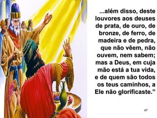 47
...além disso, deste...além disso, deste
louvores aos deuseslouvores aos deuses
de prata, de ouro, dede prata, de ouro, de
bronze, de ferro, debronze, de ferro, de
madeira e de pedra,madeira e de pedra,
que não vêem, nãoque não vêem, não
ouvem, nem sabem;ouvem, nem sabem;
mas a Deus, em cujamas a Deus, em cuja
mão está a tua vida,mão está a tua vida,
e de quem são todose de quem são todos
os teus caminhos, aos teus caminhos, a
Ele não glorificaste.”Ele não glorificaste.”
 