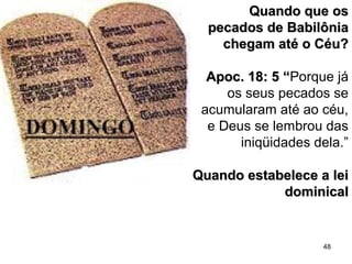 48
Quando que osQuando que os
pecados de Babilôniapecados de Babilônia
chegam até o Céu?chegam até o Céu?
Apoc. 18: 5 “Apoc. 18: 5 “Porque já
os seus pecados se
acumularam até ao céu,
e Deus se lembrou das
iniqüidades dela.”
Quando estabelece a leiQuando estabelece a lei
dominicaldominical
 