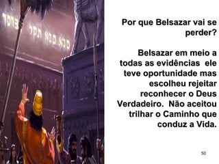 50
Por que Belsazar vai sePor que Belsazar vai se
perder?perder?
Belsazar em meio aBelsazar em meio a
todas as evidências eletodas as evidências ele
teve oportunidade masteve oportunidade mas
escolheu rejeitarescolheu rejeitar
reconhecer o Deusreconhecer o Deus
Verdadeiro. Não aceitouVerdadeiro. Não aceitou
trilhar o Caminho quetrilhar o Caminho que
conduz a Vida.conduz a Vida.
 
