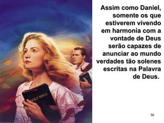 56
Assim como Daniel,Assim como Daniel,
somente os quesomente os que
estiverem vivendoestiverem vivendo
em harmonia com aem harmonia com a
vontade de Deusvontade de Deus
serão capazes deserão capazes de
anunciar ao mundoanunciar ao mundo
verdades tão solenesverdades tão solenes
escritas na Palavraescritas na Palavra
de Deus.de Deus.
 