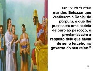 57
Dan. 5: 29 “EntãoDan. 5: 29 “Então
mandou Belsazar quemandou Belsazar que
vestissem a Daniel devestissem a Daniel de
púrpura, e que lhepúrpura, e que lhe
pusessem uma cadeiapusessem uma cadeia
de ouro ao pescoço, ede ouro ao pescoço, e
proclamassem aproclamassem a
respeito dele que haviarespeito dele que havia
de ser o terceiro node ser o terceiro no
governo do seu reino.”governo do seu reino.”
 