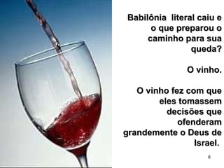 6
Babilônia literal caiu eBabilônia literal caiu e
o que preparou oo que preparou o
caminho para suacaminho para sua
queda?queda?
O vinho.O vinho.
O vinho fez com queO vinho fez com que
eles tomassemeles tomassem
decisões quedecisões que
ofenderamofenderam
grandemente o Deus degrandemente o Deus de
Israel.Israel.
 