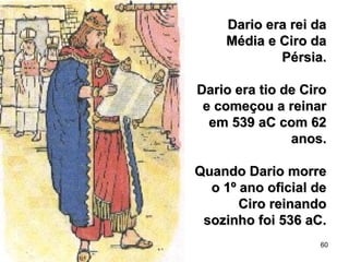 60
Dario era rei daDario era rei da
Média e Ciro daMédia e Ciro da
Pérsia.Pérsia.
Dario era tio de CiroDario era tio de Ciro
e começou a reinare começou a reinar
em 539 aC com 62em 539 aC com 62
anos.anos.
Quando Dario morreQuando Dario morre
o 1º ano oficial deo 1º ano oficial de
Ciro reinandoCiro reinando
sozinho foi 536 aC.sozinho foi 536 aC.
 