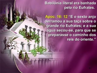 61
Babilônia literal era banhadaBabilônia literal era banhada
pelo rio Eufrates.pelo rio Eufrates.
Apoc. 16: 12Apoc. 16: 12 “E o sexto anjo“E o sexto anjo
derramou a sua taça sobre oderramou a sua taça sobre o
grande rio Eufrates; e a suagrande rio Eufrates; e a sua
água secou-se, para que seágua secou-se, para que se
preparasse o caminho dospreparasse o caminho dos
reis do oriente.”reis do oriente.”
 