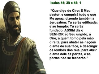 Isaías 44: 28 e 45: 1Isaías 44: 28 e 45: 1
““Que digo de Ciro: É MeuQue digo de Ciro: É Meu
pastor, e cumprirá tudo o quepastor, e cumprirá tudo o que
Me apraz, dizendo também aMe apraz, dizendo também a
Jerusalém: Tu serás edificada;Jerusalém: Tu serás edificada;
e ao templo: Tu seráse ao templo: Tu serás
fundado. ASSIM diz ofundado. ASSIM diz o
SENHOR ao Seu ungido, aSENHOR ao Seu ungido, a
Ciro, a quem tomo pela mãoCiro, a quem tomo pela mão
direita, para abater as naçõesdireita, para abater as nações
diante de sua face, e descingirdiante de sua face, e descingir
os lombos dos reis, para abriros lombos dos reis, para abrir
diante dele as portas, e asdiante dele as portas, e as
portas não se fecharão.”portas não se fecharão.”
 
