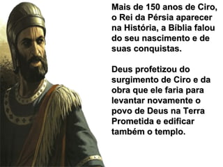 Mais de 150 anos de Ciro,Mais de 150 anos de Ciro,
o Rei da Pérsia aparecero Rei da Pérsia aparecer
na História, a Bíblia falouna História, a Bíblia falou
do seu nascimento e dedo seu nascimento e de
suas conquistas.suas conquistas.
Deus profetizou doDeus profetizou do
surgimento de Ciro e dasurgimento de Ciro e da
obra que ele faria paraobra que ele faria para
levantar novamente olevantar novamente o
povo de Deus na Terrapovo de Deus na Terra
Prometida e edificarPrometida e edificar
também o templo.também o templo.
 