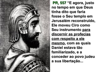 PR, 557PR, 557 “E agora, justo“E agora, justo
no tempo em que Deusno tempo em que Deus
tinha dito que fariatinha dito que faria
fosse o Seu templo emfosse o Seu templo em
Jerusalém reconstruído,Jerusalém reconstruído,
Ele moveu Ciro comoEle moveu Ciro como
Seu instrumentoSeu instrumento parapara
discernir as profeciasdiscernir as profecias
com respeito a elecom respeito a ele
mesmomesmo, com as quais, com as quais
Daniel estava tãoDaniel estava tão
familiarizado, e afamiliarizado, e a
conceder ao povo judeuconceder ao povo judeu
a sua libertação...a sua libertação...
 