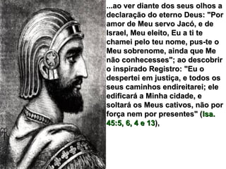 ...ao ver diante dos seus olhos a...ao ver diante dos seus olhos a
declaração do eterno Deus: "Pordeclaração do eterno Deus: "Por
amor de Meu servo Jacó, e deamor de Meu servo Jacó, e de
Israel, Meu eleito, Eu a ti teIsrael, Meu eleito, Eu a ti te
chamei pelo teu nome, pus-te ochamei pelo teu nome, pus-te o
Meu sobrenome, ainda que MeMeu sobrenome, ainda que Me
não conhecesses"; ao descobrirnão conhecesses"; ao descobrir
o inspirado Registro: "Eu oo inspirado Registro: "Eu o
despertei em justiça, e todos osdespertei em justiça, e todos os
seus caminhos endireitarei; eleseus caminhos endireitarei; ele
edificará a Minha cidade, eedificará a Minha cidade, e
soltará os Meus cativos, não porsoltará os Meus cativos, não por
força nem por presentes" (força nem por presentes" (Isa.Isa.
45:5, 6, 4 e 1345:5, 6, 4 e 13),),
 