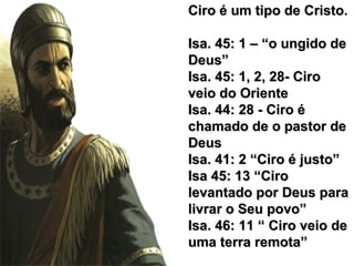 Ciro é um tipo de Cristo.Ciro é um tipo de Cristo.
Isa. 45: 1 – “o ungido deIsa. 45: 1 – “o ungido de
Deus”Deus”
Isa. 45: 1, 2, 28- CiroIsa. 45: 1, 2, 28- Ciro
veio do Orienteveio do Oriente
Isa. 44: 28 - Ciro éIsa. 44: 28 - Ciro é
chamado de o pastor dechamado de o pastor de
DeusDeus
Isa. 41: 2 “Ciro é justo”Isa. 41: 2 “Ciro é justo”
Isa 45: 13 “CiroIsa 45: 13 “Ciro
levantado por Deus paralevantado por Deus para
livrar o Seu povo”livrar o Seu povo”
Isa. 46: 11 “ Ciro veio deIsa. 46: 11 “ Ciro veio de
uma terra remota”uma terra remota”
 