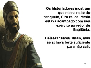 8
Os historiadores mostramOs historiadores mostram
que nessa noite doque nessa noite do
banquete, Ciro rei da Pérsiabanquete, Ciro rei da Pérsia
estava acampado com seuestava acampado com seu
exército ao redor deexército ao redor de
Babilônia.Babilônia.
Belsazar sabia disso, masBelsazar sabia disso, mas
se achava forte suficientese achava forte suficiente
para não cair.para não cair.
 