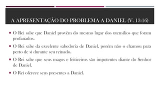 A APRESENTAÇÃO DO PROBLEMA A DANIEL (V. 13-16)
 O Rei sabe que Daniel provêm do mesmo lugar dos utensílios que foram
profanados.
 O Rei sabe da excelente sabedoria de Daniel, porém não o chamou para
perto de si durante seu reinado.
 O Rei sabe que seus magos e feiticeiros são impotentes diante do Senhor
de Daniel.
 O Rei oferece seus presentes a Daniel.
 
