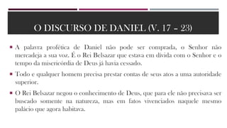 O DISCURSO DE DANIEL (V. 17 – 23)
 A palavra profética de Daniel não pode ser comprada, o Senhor não
mercadeja a sua voz. É o Rei Belsazar que estava em dívida com o Senhor e o
tempo da misericórdia de Deus já havia cessado.
 Todo e qualquer homem precisa prestar contas de seus atos a uma autoridade
superior.
 O Rei Belsazar negou o conhecimento de Deus, que para ele não precisava ser
buscado somente na natureza, mas em fatos vivenciados naquele mesmo
palácio que agora habitava.
 