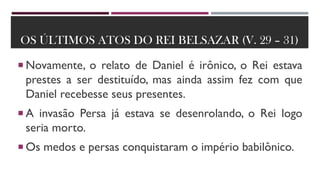 OS ÚLTIMOS ATOS DO REI BELSAZAR (V. 29 – 31)
 Novamente, o relato de Daniel é irônico, o Rei estava
prestes a ser destituído, mas ainda assim fez com que
Daniel recebesse seus presentes.
 A invasão Persa já estava se desenrolando, o Rei logo
seria morto.
 Os medos e persas conquistaram o império babilônico.
 