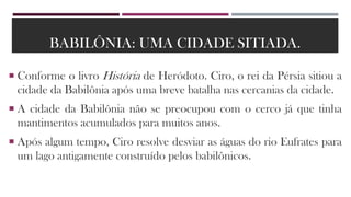 BABILÔNIA: UMA CIDADE SITIADA.
 Conforme o livro História de Heródoto. Ciro, o rei da Pérsia sitiou a
cidade da Babilônia após uma breve batalha nas cercanias da cidade.
 A cidade da Babilônia não se preocupou com o cerco já que tinha
mantimentos acumulados para muitos anos.
 Após algum tempo, Ciro resolve desviar as águas do rio Eufrates para
um lago antigamente construído pelos babilônicos.
 
