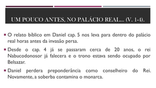 UM POUCO ANTES, NO PALÁCIO REAL... (V. 1-4).
 O relato bíblico em Daniel cap. 5 nos leva para dentro do palácio
real horas antes da invasão persa.
 Desde o cap. 4 já se passaram cerca de 20 anos, o rei
Nabucodonosor já falecera e o trono estava sendo ocupado por
Belsazar.
 Daniel perdera preponderância como conselheiro do Rei.
Novamente, a soberba contamina o monarca.
 