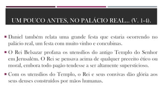 UM POUCO ANTES, NO PALÁCIO REAL... (V. 1-4).
 Daniel também relata uma grande festa que estaria ocorrendo no
palácio real, um festa com muito vinho e concubinas.
 O Rei Belsazar profana os utensílios do antigo Templo do Senhor
em Jerusalém. O Rei se pensava acima de qualquer preceito ético ou
moral, embora todo pagão tendesse a ser altamente supersticioso.
 Com os utensílios do Templo, o Rei e seus convivas dão glória aos
seus deuses construídos por mãos humanas.
 