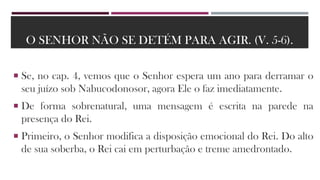 O SENHOR NÃO SE DETÉM PARA AGIR. (V. 5-6).
 Se, no cap. 4, vemos que o Senhor espera um ano para derramar o
seu juízo sob Nabucodonosor, agora Ele o faz imediatamente.
 De forma sobrenatural, uma mensagem é escrita na parede na
presença do Rei.
 Primeiro, o Senhor modifica a disposição emocional do Rei. Do alto
de sua soberba, o Rei cai em perturbação e treme amedrontado.
 
