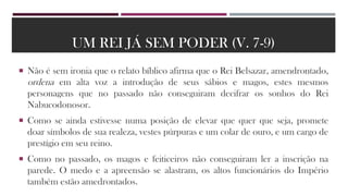 UM REI JÁ SEM PODER (V. 7-9)
 Não é sem ironia que o relato bíblico afirma que o Rei Belsazar, amendrontado,
ordena em alta voz a introdução de seus sábios e magos, estes mesmos
personagens que no passado não conseguiram decifrar os sonhos do Rei
Nabucodonosor.
 Como se ainda estivesse numa posição de elevar que quer que seja, promete
doar símbolos de sua realeza, vestes púrpuras e um colar de ouro, e um cargo de
prestígio em seu reino.
 Como no passado, os magos e feiticeiros não conseguiram ler a inscrição na
parede. O medo e a apreensão se alastram, os altos funcionários do Império
também estão amedrontados.
 