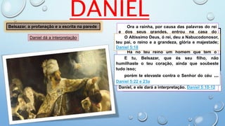 DANIEL
E ordenou o rei em alta voz, que se
introduzissem os encantadores, os caldeus e
os adivinhadores; e falou o rei, e disse aos
sábios de Babilônia: Qualquer que ler esta
escritura, e me declarar a sua interpretação,
será vestido de púrpura, e trará uma cadeia de
ouro ao pescoço, e no reino será o terceiro
governante. Daniel 5:7
Então entraram todos os sábios do rei; mas
não puderam ler o escrito, nem fazer saber ao
rei a sua interpretação. Daniel 5:8
Belsazar, a profanação e a escrita na parede Ora a rainha, por causa das palavras do rei
e dos seus grandes, entrou na casa do
banquete; e a rainha disse: Ó rei, vive para
sempre; não te perturbem os teus pensamentos,
nem se mude o teu semblante.
Há no teu reino um homem que tem o
espírito dos deuses santos; ...
porquanto se achou neste Daniel um
espírito excelente, e conhecimento e
entendimento para interpretar sonhos, explicar
enigmas e resolver dúvidas, ao qual o rei pôs o
nome de Beltessazar. Chame-se, pois, agora
Daniel, e ele dará a interpretação. Daniel 5:10-12
O Altíssimo Deus, ó rei, deu a Nabucodonosor,
teu pai, o reino e a grandeza, glória e majestade;
Daniel 5:18
E tu, Belsazar, que és seu filho, não
humilhaste o teu coração, ainda que soubeste
tudo isso;
porém te elevaste contra o Senhor do céu ...
Daniel 5:22 e 23a
Daniel dá a interpretação
 