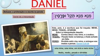 ‫ין׃‬ ִֽ‫ס‬ ְ‫ר‬ַ‫ּופ‬ ‫ל‬ ֵ֥‫ק‬ ְ‫ת‬ ‫ֵ֖א‬‫נ‬ ְ‫מ‬ ‫ֵ֥א‬‫נ‬ ְ‫מ‬
uma mina, uma mina, um siclo e meio siclos
Mediu, mediu, pesado e dividido
Esta, pois, é a escritura que foi traçada: MENE,
MENE, TEQUEL, UFARSlM.
Esta é a interpretação daquilo:
MENE: Contou Deus o teu reino, e o acabou.
TEQUEL: Pesado foste na balança, e foste achado
em falta.
PERES: Dividido está o teu reino, e entregue aos
medos e persas. Daniel 5:25-28
DANIEL
Belsazar, a profanação e a escrita na parede
Daniel dá a interpretação ‫ס‬ ֵ֑‫ר‬ ְ‫פ‬
 