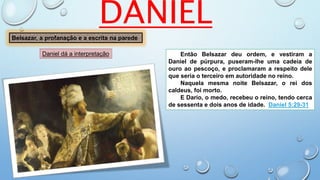 DANIEL
Belsazar, a profanação e a escrita na parede
Então Belsazar deu ordem, e vestiram a
Daniel de púrpura, puseram-lhe uma cadeia de
ouro ao pescoço, e proclamaram a respeito dele
que seria o terceiro em autoridade no reino.
Naquela mesma noite Belsazar, o rei dos
caldeus, foi morto.
E Dario, o medo, recebeu o reino, tendo cerca
de sessenta e dois anos de idade. Daniel 5:29-31
Daniel dá a interpretação
 