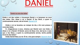 Então o rei deu ordem, e trouxeram Daniel, e o lançaram na cova
dos leões. Ora, disse o rei a Daniel: O teu Deus, a quem tu
continuamente serves, ele te livrará. Daniel 6:16
Então o rei se levantou ao romper do dia, e foi com pressa à
cova dos leões.
E, chegando-se à cova, chamou por Daniel com voz triste; e
disse o rei a Daniel: Ó Daniel, servo do Deus vivo, dar-se-ia o caso
que o teu Deus, a quem tu continuamente serves, tenha podido
livrar-te dos leões?
Então Daniel falou ao rei: Ó rei, vive para sempre. Daniel 6:19-21
DANIEL
Daniel na cova dos leões
 
