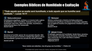 Exemplos Bíblicos de Humildade e Exaltação
"Todo aquele que se exalta será humilhado, e todo aquele que se humilha será
exaltado." - Lucas 14:11
Nabucodonosor
Inicialmente orgulhoso, atribuiu a si mesmo toda a glória
de Babilônia. Deus o humilhou, fazendo-o viver como
animal por sete anos. Após esse período, reconheceu a
soberania de Deus e foi restaurado.
Daniel 4:28-37
Daniel
Manteve-se humilde apesar de sua posição elevada. Não
buscou honras para si mesmo e sempre deu glória a Deus.
Sua humildade o preservou através de vários reinados.
Daniel 2:27-30
Belsazar
Mesmo conhecendo a história de Nabucodonosor,
manteve-se orgulhoso e profanou os utensílios sagrados.
Sua arrogância resultou em julgamento imediato e perda
do reino.
Daniel 5:18-23
Jesus Cristo
O exemplo supremo de humildade. Sendo Deus, esvaziou-
se a si mesmo, tomando a forma de servo. Humilhou-se
até a morte de cruz, e por isso Deus o exaltou
soberanamente.
Filipenses 2:5-11
"Deus resiste aos soberbos, mas dá graça aos humildes." - 1 Pedro 5:5
A humildade não é pensar menos de si mesmo, mas pensar em si mesmo menos.
 